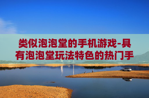 类似泡泡堂的手机游戏-具有泡泡堂玩法特色的热门手机游戏