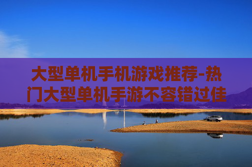 大型单机手机游戏推荐-热门大型单机手游不容错过佳作盘点
