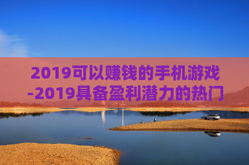 2019可以赚钱的手机游戏-2019具备盈利潜力的热门手机游戏推荐