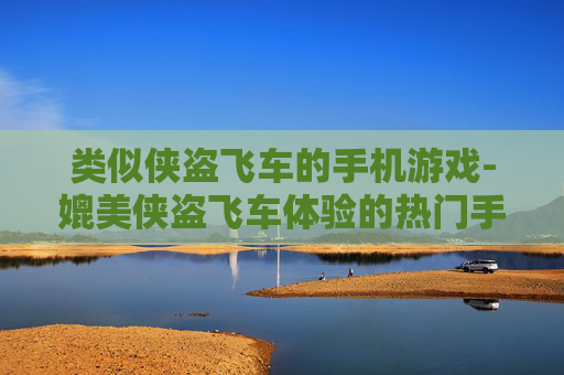 类似侠盗飞车的手机游戏-媲美侠盗飞车体验的热门手机游戏推荐
