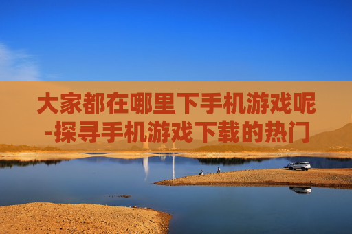 大家都在哪里下手机游戏呢-探寻手机游戏下载的热门去处