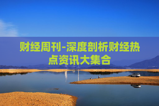 财经周刊-深度剖析财经热点资讯大集合