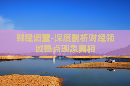 财经调查-深度剖析财经领域热点现象真相