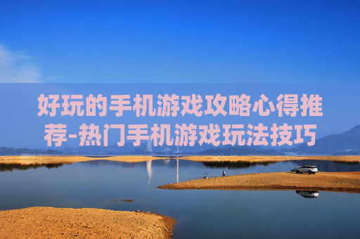 好玩的手机游戏攻略心得推荐-热门手机游戏玩法技巧与实战经验分享