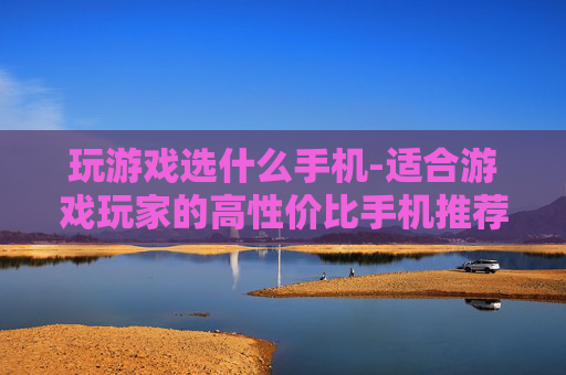 玩游戏选什么手机-适合游戏玩家的高性价比手机推荐