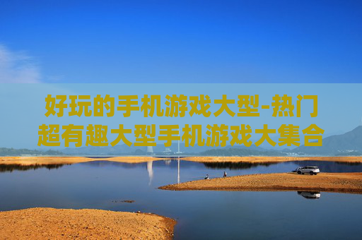 好玩的手机游戏大型-热门超有趣大型手机游戏大集合
