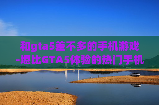 和gta5差不多的手机游戏-堪比GTA5体验的热门手机游戏推荐