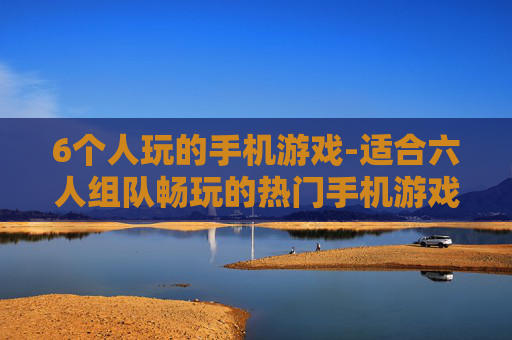 6个人玩的手机游戏-适合六人组队畅玩的热门手机游戏