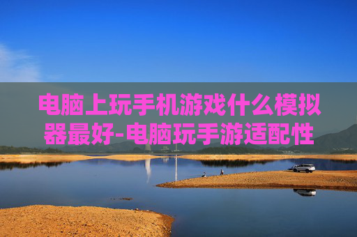 电脑上玩手机游戏什么模拟器最好-电脑玩手游适配性强体验佳的模拟器推荐