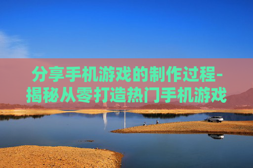 分享手机游戏的制作过程-揭秘从零打造热门手机游戏全流程