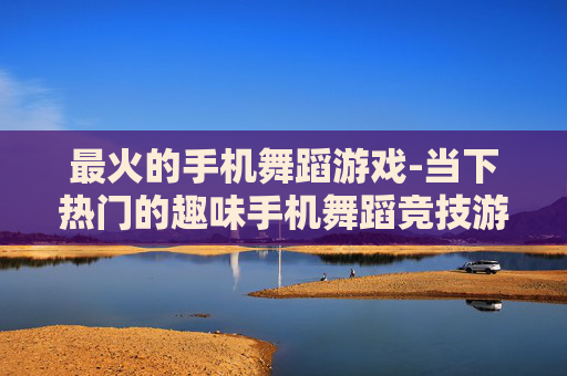 最火的手机舞蹈游戏-当下热门的趣味手机舞蹈竞技游戏