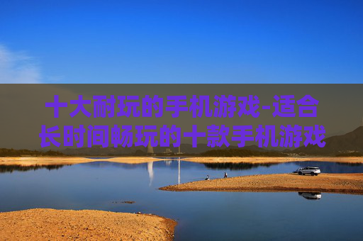 十大耐玩的手机游戏-适合长时间畅玩的十款手机游戏佳作