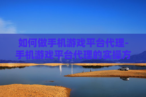 如何做手机游戏平台代理-手机游戏平台代理的实操方法与途径