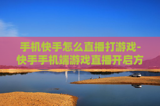手机快手怎么直播打游戏-快手手机端游戏直播开启方法指南