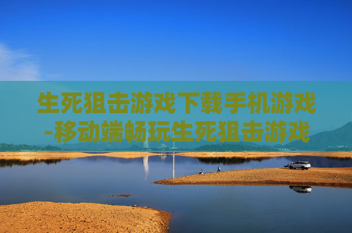 生死狙击游戏下载手机游戏-移动端畅玩生死狙击游戏免费下载途径