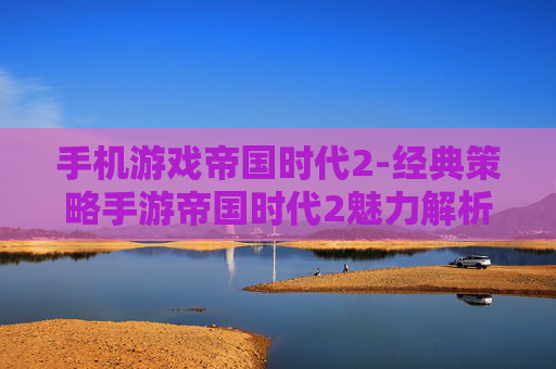 手机游戏帝国时代2-经典策略手游帝国时代2魅力解析