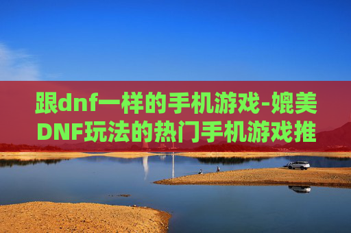 跟dnf一样的手机游戏-媲美DNF玩法的热门手机游戏推荐