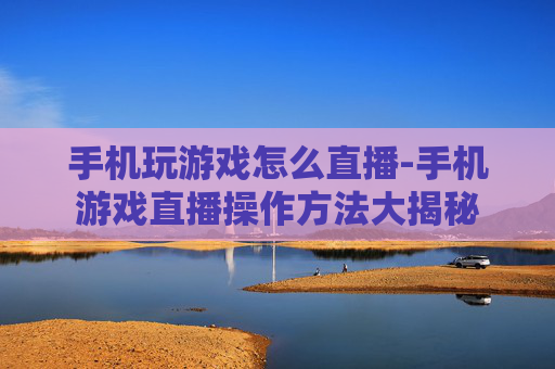手机玩游戏怎么直播-手机游戏直播操作方法大揭秘