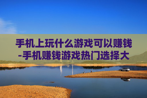 手机上玩什么游戏可以赚钱-手机赚钱游戏热门选择大揭秘