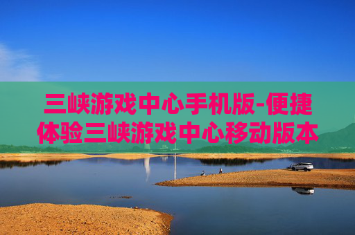 三峡游戏中心手机版-便捷体验三峡游戏中心移动版本玩法