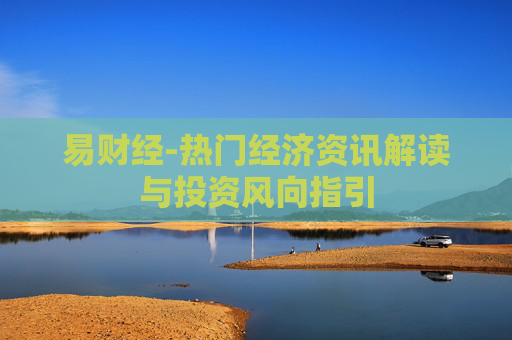 易财经-热门经济资讯解读与投资风向指引