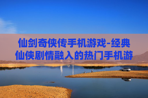 仙剑奇侠传手机游戏-经典仙侠剧情融入的热门手机游戏体验