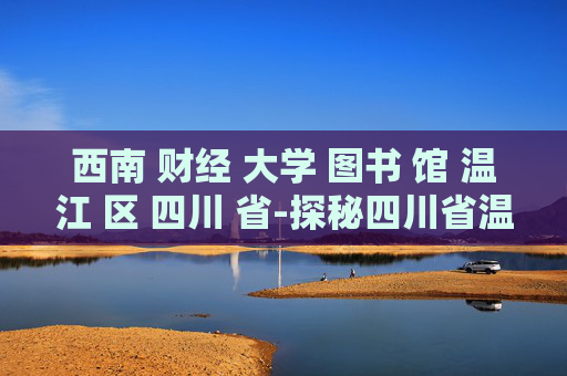西南 财经 大学 图书 馆 温江 区 四川 省-探秘四川省温江区西南财大图书馆