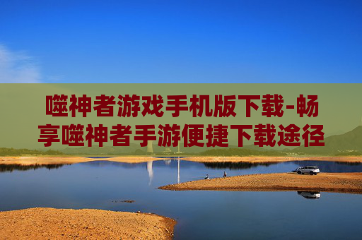 噬神者游戏手机版下载-畅享噬神者手游便捷下载途径
