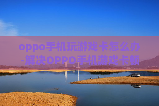 oppo手机玩游戏卡怎么办-解决OPPO手机游戏卡顿的实用妙招