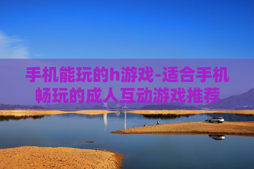 手机能玩的h游戏-适合手机畅玩的成人互动游戏推荐