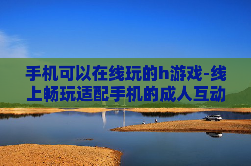 手机可以在线玩的h游戏-线上畅玩适配手机的成人互动游戏