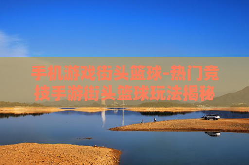 手机游戏街头篮球-热门竞技手游街头篮球玩法揭秘