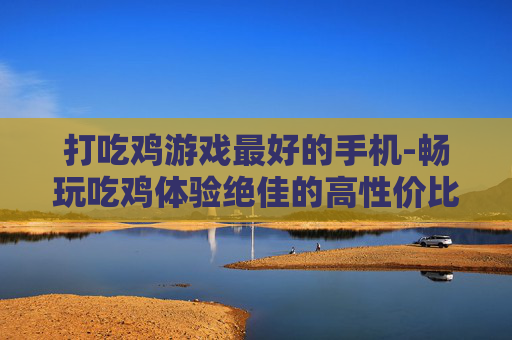 打吃鸡游戏最好的手机-畅玩吃鸡体验绝佳的高性价比手机