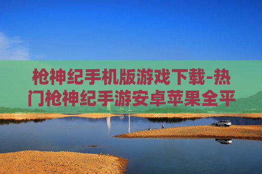 枪神纪手机版游戏下载-热门枪神纪手游安卓苹果全平台下载