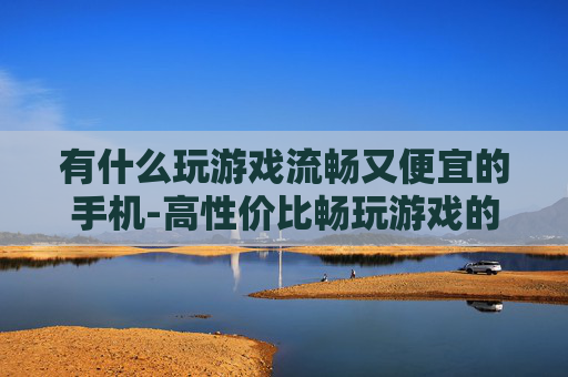 有什么玩游戏流畅又便宜的手机-高性价比畅玩游戏的手机推荐