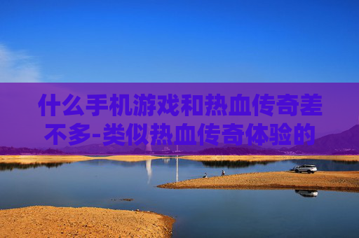 什么手机游戏和热血传奇差不多-类似热血传奇体验的热门手机游戏推荐