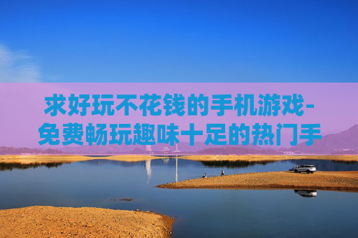 求好玩不花钱的手机游戏-免费畅玩趣味十足的热门手机游戏推荐