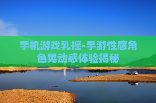 手机游戏乳摇-手游性感角色晃动感体验揭秘