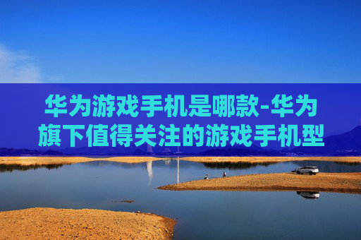 华为游戏手机是哪款-华为旗下值得关注的游戏手机型号