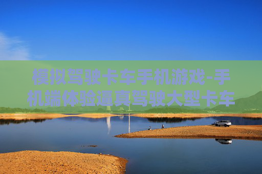 模拟驾驶卡车手机游戏-手机端体验逼真驾驶大型卡车游戏乐趣