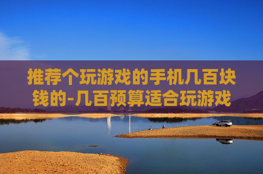 推荐个玩游戏的手机几百块钱的-几百预算适合玩游戏的高性价比手机