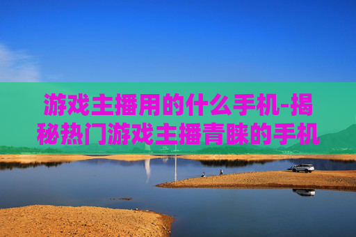 游戏主播用的什么手机-揭秘热门游戏主播青睐的手机款式