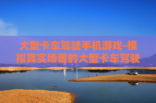 大型卡车驾驶手机游戏-模拟真实场景的大型卡车驾驶手游体验