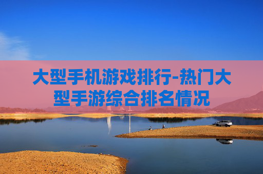 大型手机游戏排行-热门大型手游综合排名情况