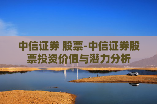 中信证券 股票-中信证券股票投资价值与潜力分析