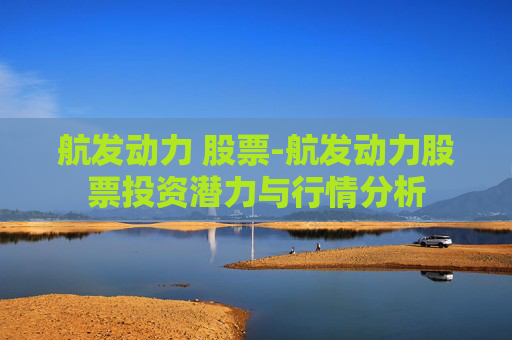航发动力 股票-航发动力股票投资潜力与行情分析