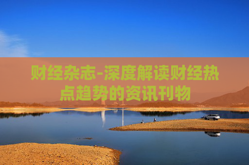 财经杂志-深度解读财经热点趋势的资讯刊物