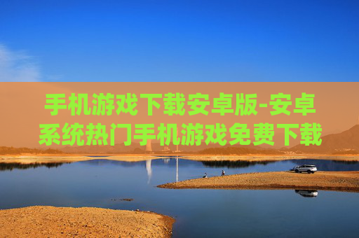 手机游戏下载安卓版-安卓系统热门手机游戏免费下载渠道