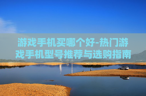 游戏手机买哪个好-热门游戏手机型号推荐与选购指南