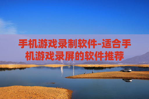 手机游戏录制软件-适合手机游戏录屏的软件推荐